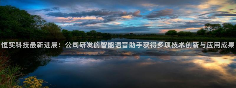 恒实科技最新进展：公司研发的智能语音助手获得多项技术创新与应用成果